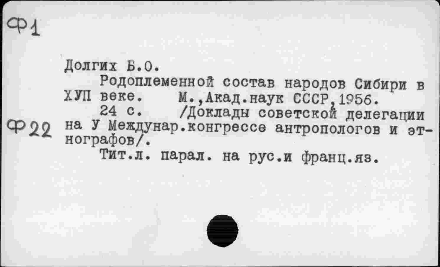 ﻿Ч>1
Долгих Б.О.
Родоплеменной состав народов Сибири в ХУП веке.	М.,Акад.наук СССР,1956.
24 с.	/Доклады советской делегации
Ф22 на у Междунар.конгрессе антропологов и эт-нографов/.
Тит.л. парал. на рус.и франц.яз.